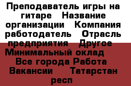 Преподаватель игры на гитаре › Название организации ­ Компания-работодатель › Отрасль предприятия ­ Другое › Минимальный оклад ­ 1 - Все города Работа » Вакансии   . Татарстан респ.